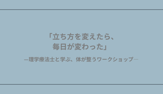 「立ち方を変えたら、毎日が変わった」—理学療法士と学ぶ、体が整うワークショップ—